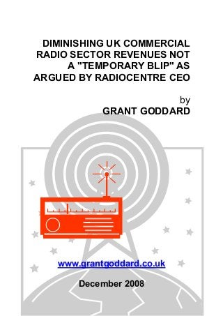 DIMINISHING UK COMMERCIAL
RADIO SECTOR REVENUES NOT
A "TEMPORARY BLIP" AS
ARGUED BY RADIOCENTRE CEO
by
GRANT GODDARD
www.grantgoddard.co.uk
December 2008
 