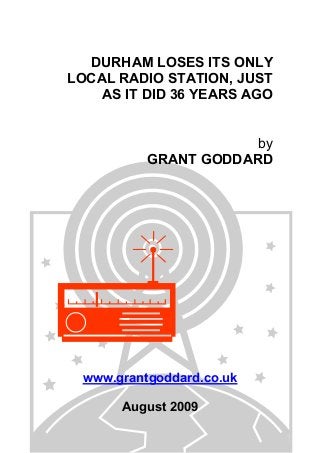 DURHAM LOSES ITS ONLY
LOCAL RADIO STATION, JUST
AS IT DID 36 YEARS AGO
by
GRANT GODDARD
www.grantgoddard.co.uk
August 2009
 