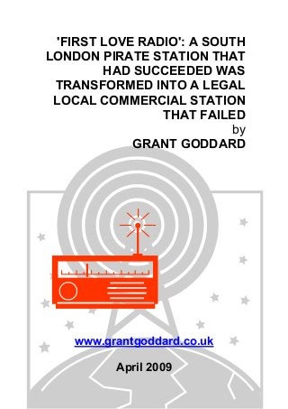 'FIRST LOVE RADIO': A SOUTH
LONDON PIRATE STATION THAT
HAD SUCCEEDED WAS
TRANSFORMED INTO A LEGAL
LOCAL COMMERCIAL STATION
THAT FAILED
by
GRANT GODDARD
www.grantgoddard.co.uk
April 2009
 
