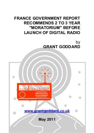 FRANCE GOVERNMENT REPORT
RECOMMENDS 2 TO 3 YEAR
"MORATORIUM" BEFORE
LAUNCH OF DIGITAL RADIO
by
GRANT GODDARD
www.grantgoddard.co.uk
May 2011
 