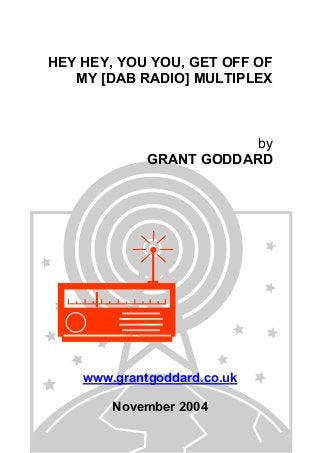 HEY HEY, YOU YOU, GET OFF OF
MY [DAB RADIO] MULTIPLEX

by
GRANT GODDARD

www.grantgoddard.co.uk
November 2004

 