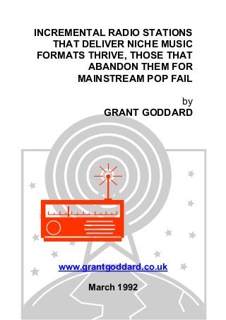 INCREMENTAL RADIO STATIONS
THAT DELIVER NICHE MUSIC
FORMATS THRIVE, THOSE THAT
ABANDON THEM FOR
MAINSTREAM POP FAIL
by
GRANT GODDARD

www.grantgoddard.co.uk
March 1992

 