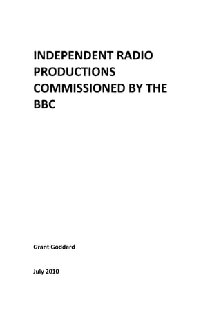  
 
 
 

INDEPENDENT RADIO 
PRODUCTIONS 
COMMISSIONED BY THE 
BBC 
 
 
 
 
 
 
 
 
 
 
 
 
 
 
 
 
Grant Goddard 
 
 
July 2010

 