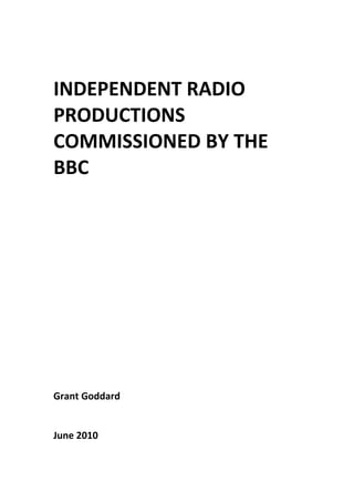  
 
 
 
INDEPENDENT RADIO 
PRODUCTIONS 
COMMISSIONED BY THE 
BBC 
 
 
 
 
 
 
 
 
 
 
 
 
 
 
 
 
Grant Goddard 
 
 
June 2010
 