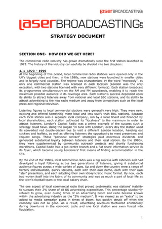 STRATEGY DOCUMENT

SECTION ONE- HOW DID WE GET HERE?
The commercial radio industry has grown dramatically since the first station launched in
1973. The history of the industry can usefully be divided into two chapters:
1. 1 1973 – 1990
At the beginning of this period, local commercial radio stations were opened only in the
UK’s biggest cities and then, in the 1980s, new stations were launched in smaller cities
and in largely rural counties. The regime was characterised by the word “monopoly”, as
only one commercial station was licensed in each location (London was the only
exception, with two stations licensed with very different formats). Each station broadcast
its programmes simultaneously on the AM and FM wavebands, enabling it to reach the
maximum possible audience in its coverage area. Each station’s success depended upon
its ability to attract listeners away from national and local BBC stations, and its ability to
attract advertising to the new radio medium and away from competitors such as the local
press and regional television.
Listening figures to local commercial stations were generally very high. They were new,
exciting and offered something more local and less stuffy than BBC stations. Because
each local station was a separate local company, run by a local Board and financed by
local shareholders, each station cultivated its “localness” to the maximum in order to
attract listeners. London’s Capital Radio was a prime example of the success such a
strategy could have. Using the slogan “in tune with London”, every day the station used
its converted red double-decker bus to visit a different London location, handing out
stickers and leaflets, as well as offering listeners the opportunity to meet presenters and
request songs. These “personal contact” strategies paid enormous dividends and
generated substantial loyalty between listeners and their local station. By the 1980s,
they were supplemented by community outreach projects and charity fundraising
marathons. Capital Radio had a job centre branch and a flat share information service in
its foyer, which became young Londoners’ first means of finding accommodation in the
city.
By the end of the 1980s, local commercial radio was a big success with listeners and had
developed a loyal following across two generations of listeners, giving it substantial
audience figures across a wide variety of ages. Up and down the country were a range of
fiercely individualistic, quirky stations, each with their own name, each with their own
“star” presenters, and each adopting their own idiosyncratic music format. By now, each
had woven itself into the fabric of its community and was as much a part of local life as
the town’s football team or the local bakery chain.
The one aspect of local commercial radio that proved problematic was stations’ inability
to surpass their 2% share of all UK advertising expenditure. This percentage stubbornly
refused to grow, even during times of an advertising boom and radio became known
within the advertising industry as the “2% medium”. It was viewed as an “extra” to be
added to media campaign plans in times of boom, but quickly struck off when the
economy was not so good. As a result, advertising revenues fluctuated enormously
during downturns in the economic cycle and one local station was even forced into
liquidation.

1

 