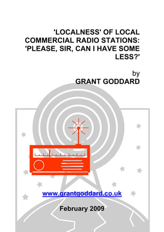 'LOCALNESS' OF LOCAL
COMMERCIAL RADIO STATIONS:
'PLEASE, SIR, CAN I HAVE SOME
LESS?'
by
GRANT GODDARD
www.grantgoddard.co.uk
February 2009
 