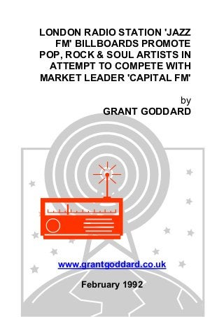 LONDON RADIO STATION 'JAZZ
FM' BILLBOARDS PROMOTE
POP, ROCK & SOUL ARTISTS IN
ATTEMPT TO COMPETE WITH
MARKET LEADER 'CAPITAL FM'
by
GRANT GODDARD

www.grantgoddard.co.uk
February 1992

 