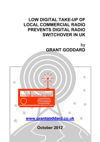 LOW DIGITAL TAKE-UP OF
LOCAL COMMERCIAL RADIO
PREVENTS DIGITAL RADIO
SWITCHOVER IN UK
by
GRANT GODDARD

www.grantgoddard.co.uk
October 2012

 