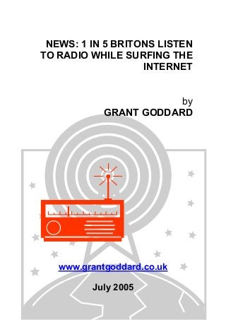NEWS: 1 IN 5 BRITONS LISTEN
TO RADIO WHILE SURFING THE
INTERNET
by
GRANT GODDARD
www.grantgoddard.co.uk
July 2005
 