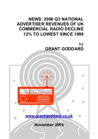 NEWS: 2006 Q3 NATIONAL
ADVERTISER REVENUES OF UK
COMMERCIAL RADIO DECLINE
12% TO LOWEST SINCE 1999
by
GRANT GODDARD
www.grantgoddard.co.uk
November 2006
 