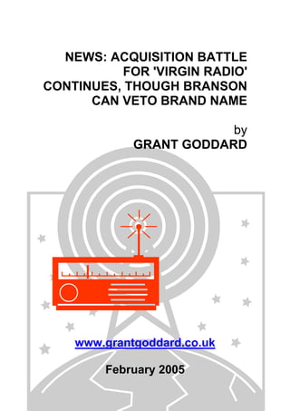 NEWS: ACQUISITION BATTLE
FOR 'VIRGIN RADIO'
CONTINUES, THOUGH BRANSON
CAN VETO BRAND NAME
by
GRANT GODDARD
www.grantgoddard.co.uk
February 2005
 
