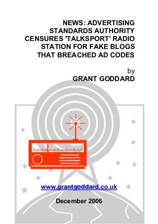 NEWS: ADVERTISING
STANDARDS AUTHORITY
CENSURES 'TALKSPORT' RADIO
STATION FOR FAKE BLOGS
THAT BREACHED AD CODES
by
GRANT GODDARD
www.grantgoddard.co.uk
December 2006
 