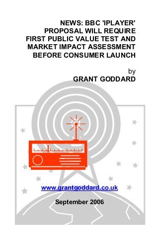 NEWS: BBC 'IPLAYER'
PROPOSAL WILL REQUIRE
FIRST PUBLIC VALUE TEST AND
MARKET IMPACT ASSESSMENT
BEFORE CONSUMER LAUNCH
by
GRANT GODDARD
www.grantgoddard.co.uk
September 2006
 