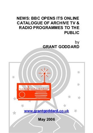 NEWS: BBC OPENS ITS ONLINE
CATALOGUE OF ARCHIVE TV &
RADIO PROGRAMMES TO THE
PUBLIC
by
GRANT GODDARD
www.grantgoddard.co.uk
May 2006
 