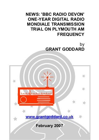 NEWS: 'BBC RADIO DEVON'
ONE-YEAR DIGITAL RADIO
MONDIALE TRANSMISSION
TRIAL ON PLYMOUTH AM
FREQUENCY
by
GRANT GODDARD
www.grantgoddard.co.uk
February 2007
 