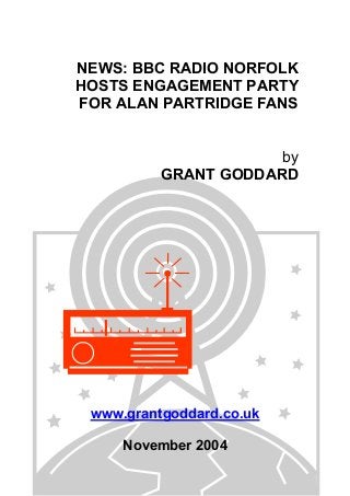 NEWS: BBC RADIO NORFOLK
HOSTS ENGAGEMENT PARTY
FOR ALAN PARTRIDGE FANS
by
GRANT GODDARD
www.grantgoddard.co.uk
November 2004
 
