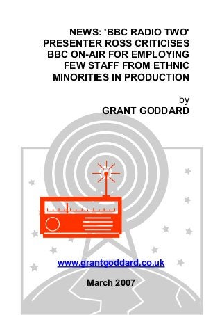 NEWS: 'BBC RADIO TWO'
PRESENTER ROSS CRITICISES
BBC ON-AIR FOR EMPLOYING
FEW STAFF FROM ETHNIC
MINORITIES IN PRODUCTION
by
GRANT GODDARD
www.grantgoddard.co.uk
March 2007
 
