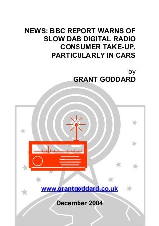 NEWS: BBC REPORT WARNS OF
SLOW DAB DIGITAL RADIO
CONSUMER TAKE-UP,
PARTICULARLY IN CARS
by
GRANT GODDARD
www.grantgoddard.co.uk
December 2004
 