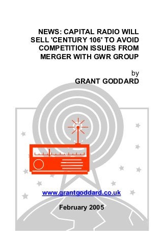 NEWS: CAPITAL RADIO WILL
SELL 'CENTURY 106' TO AVOID
COMPETITION ISSUES FROM
MERGER WITH GWR GROUP
by
GRANT GODDARD
www.grantgoddard.co.uk
February 2005
 