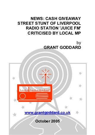 NEWS: CASH GIVEAWAY
STREET STUNT OF LIVERPOOL
RADIO STATION 'JUICE FM'
CRITICISED BY LOCAL MP
by
GRANT GODDARD
www.grantgoddard.co.uk
October 2005
 