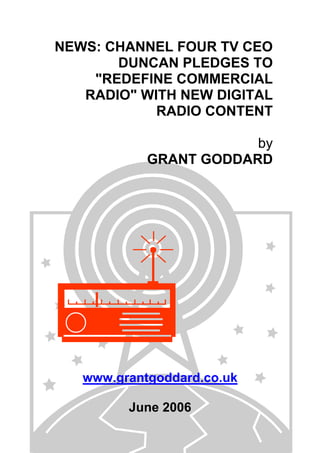 NEWS: CHANNEL FOUR TV CEO
DUNCAN PLEDGES TO
"REDEFINE COMMERCIAL
RADIO" WITH NEW DIGITAL
RADIO CONTENT
by
GRANT GODDARD
www.grantgoddard.co.uk
June 2006
 