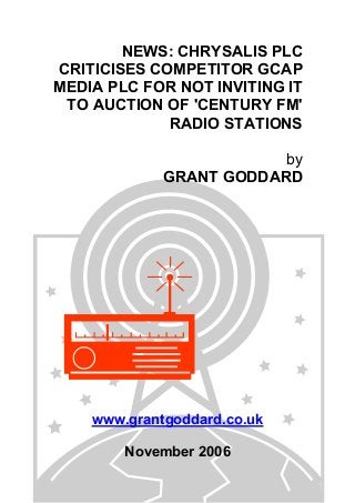 NEWS: CHRYSALIS PLC
CRITICISES COMPETITOR GCAP
MEDIA PLC FOR NOT INVITING IT
TO AUCTION OF 'CENTURY FM'
RADIO STATIONS
by
GRANT GODDARD
www.grantgoddard.co.uk
November 2006
 