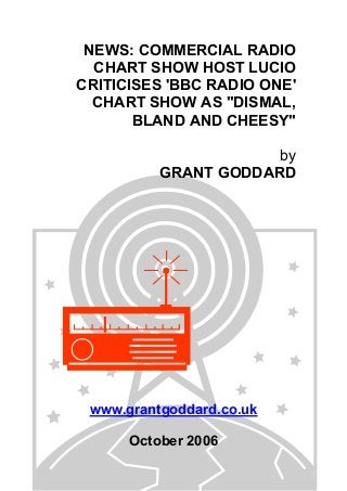 NEWS: COMMERCIAL RADIO
CHART SHOW HOST LUCIO
CRITICISES 'BBC RADIO ONE'
CHART SHOW AS "DISMAL,
BLAND AND CHEESY"
by
GRANT GODDARD
www.grantgoddard.co.uk
October 2006
 