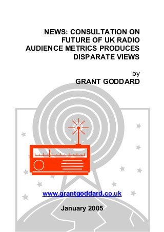 NEWS: CONSULTATION ON
FUTURE OF UK RADIO
AUDIENCE METRICS PRODUCES
DISPARATE VIEWS
by
GRANT GODDARD
www.grantgoddard.co.uk
January 2005
 