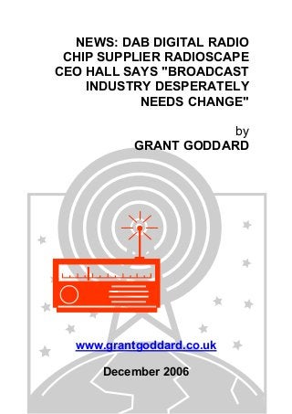NEWS: DAB DIGITAL RADIO
CHIP SUPPLIER RADIOSCAPE
CEO HALL SAYS "BROADCAST
INDUSTRY DESPERATELY
NEEDS CHANGE"
by
GRANT GODDARD
www.grantgoddard.co.uk
December 2006
 