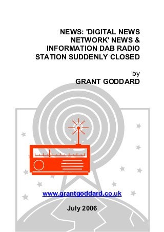 NEWS: 'DIGITAL NEWS
NETWORK' NEWS &
INFORMATION DAB RADIO
STATION SUDDENLY CLOSED
by
GRANT GODDARD
www.grantgoddard.co.uk
July 2006
 