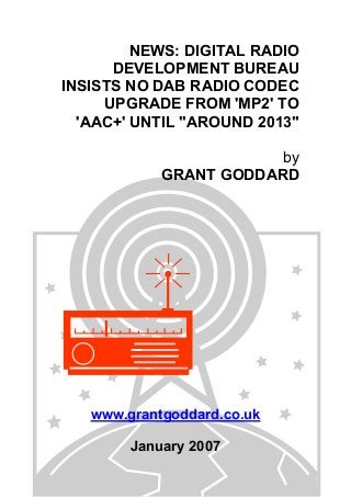 NEWS: DIGITAL RADIO
DEVELOPMENT BUREAU
INSISTS NO DAB RADIO CODEC
UPGRADE FROM 'MP2' TO
'AAC+' UNTIL "AROUND 2013"
by
GRANT GODDARD
www.grantgoddard.co.uk
January 2007
 
