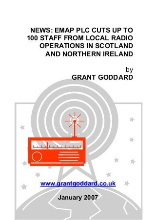 NEWS: EMAP PLC CUTS UP TO
100 STAFF FROM LOCAL RADIO
OPERATIONS IN SCOTLAND
AND NORTHERN IRELAND
by
GRANT GODDARD
www.grantgoddard.co.uk
January 2007
 