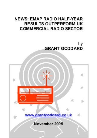 NEWS: EMAP RADIO HALF-YEAR
RESULTS OUTPERFORM UK
COMMERCIAL RADIO SECTOR
by
GRANT GODDARD
www.grantgoddard.co.uk
November 2005
 