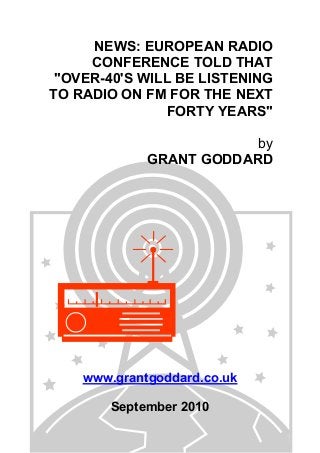 NEWS: EUROPEAN RADIO
CONFERENCE TOLD THAT
"OVER-40'S WILL BE LISTENING
TO RADIO ON FM FOR THE NEXT
FORTY YEARS"
by
GRANT GODDARD
www.grantgoddard.co.uk
September 2010
 