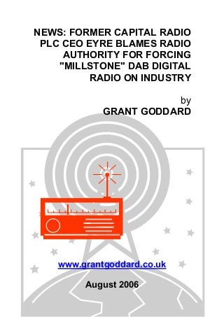 NEWS: FORMER CAPITAL RADIO
PLC CEO EYRE BLAMES RADIO
AUTHORITY FOR FORCING
"MILLSTONE" DAB DIGITAL
RADIO ON INDUSTRY
by
GRANT GODDARD
www.grantgoddard.co.uk
August 2006
 