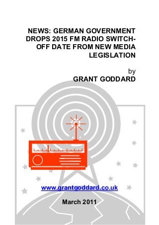 NEWS: GERMAN GOVERNMENT
DROPS 2015 FM RADIO SWITCH-
OFF DATE FROM NEW MEDIA
LEGISLATION
by
GRANT GODDARD
www.grantgoddard.co.uk
March 2011
 