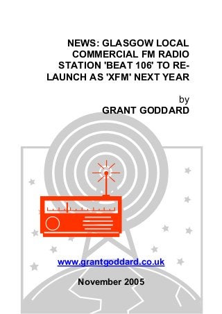 NEWS: GLASGOW LOCAL
COMMERCIAL FM RADIO
STATION 'BEAT 106' TO RE-
LAUNCH AS 'XFM' NEXT YEAR
by
GRANT GODDARD
www.grantgoddard.co.uk
November 2005
 