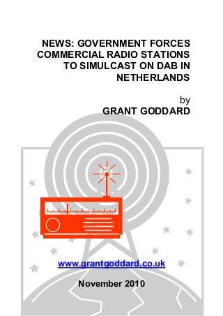 NEWS: GOVERNMENT FORCES
COMMERCIAL RADIO STATIONS
TO SIMULCAST ON DAB IN
NETHERLANDS
by
GRANT GODDARD
www.grantgoddard.co.uk
November 2010
 