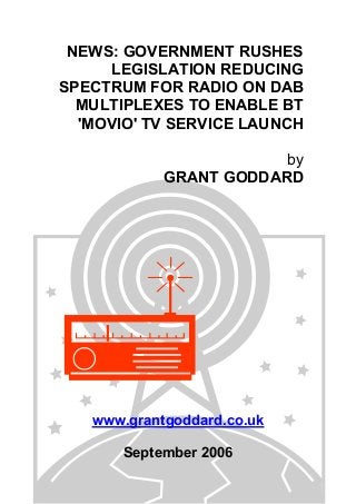 NEWS: GOVERNMENT RUSHES
LEGISLATION REDUCING
SPECTRUM FOR RADIO ON DAB
MULTIPLEXES TO ENABLE BT
'MOVIO' TV SERVICE LAUNCH
by
GRANT GODDARD
www.grantgoddard.co.uk
September 2006
 