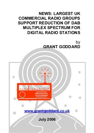 NEWS: LARGEST UK
COMMERCIAL RADIO GROUPS
SUPPORT REDUCTION OF DAB
MULTIPLEX SPECTRUM FOR
DIGITAL RADIO STATIONS
by
GRANT GODDARD
www.grantgoddard.co.uk
July 2006
 