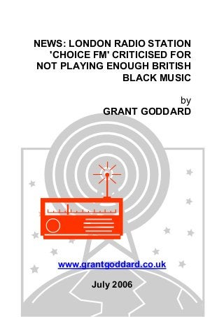 NEWS: LONDON RADIO STATION
'CHOICE FM' CRITICISED FOR
NOT PLAYING ENOUGH BRITISH
BLACK MUSIC
by
GRANT GODDARD
www.grantgoddard.co.uk
July 2006
 