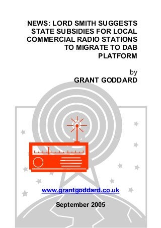 NEWS: LORD SMITH SUGGESTS
STATE SUBSIDIES FOR LOCAL
COMMERCIAL RADIO STATIONS
TO MIGRATE TO DAB
PLATFORM
by
GRANT GODDARD
www.grantgoddard.co.uk
September 2005
 