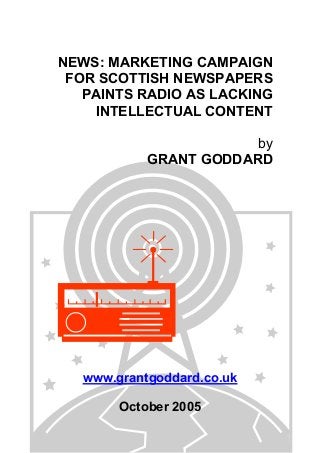 NEWS: MARKETING CAMPAIGN
FOR SCOTTISH NEWSPAPERS
PAINTS RADIO AS LACKING
INTELLECTUAL CONTENT
by
GRANT GODDARD
www.grantgoddard.co.uk
October 2005
 
