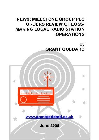 NEWS: MILESTONE GROUP PLC
ORDERS REVIEW OF LOSS-
MAKING LOCAL RADIO STATION
OPERATIONS
by
GRANT GODDARD
www.grantgoddard.co.uk
June 2005
 