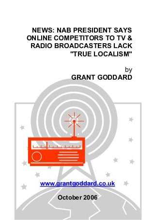 NEWS: NAB PRESIDENT SAYS
ONLINE COMPETITORS TO TV &
RADIO BROADCASTERS LACK
"TRUE LOCALISM"
by
GRANT GODDARD
www.grantgoddard.co.uk
October 2006
 