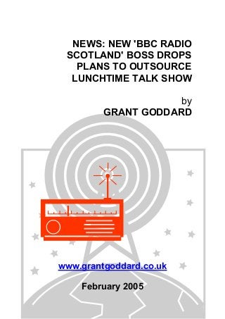 NEWS: NEW 'BBC RADIO
SCOTLAND' BOSS DROPS
PLANS TO OUTSOURCE
LUNCHTIME TALK SHOW
by
GRANT GODDARD
www.grantgoddard.co.uk
February 2005
 