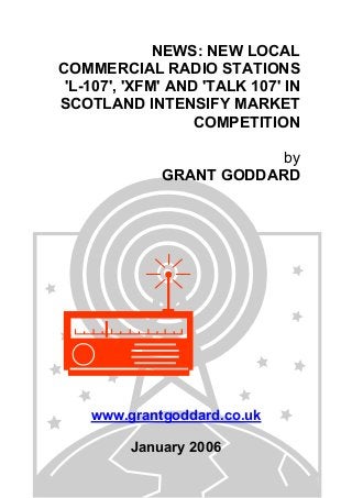 NEWS: NEW LOCAL
COMMERCIAL RADIO STATIONS
'L-107', 'XFM' AND 'TALK 107' IN
SCOTLAND INTENSIFY MARKET
COMPETITION
by
GRANT GODDARD
www.grantgoddard.co.uk
January 2006
 