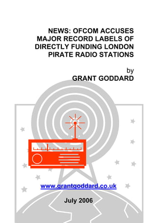 NEWS: OFCOM ACCUSES
MAJOR RECORD LABELS OF
DIRECTLY FUNDING LONDON
PIRATE RADIO STATIONS
by
GRANT GODDARD
www.grantgoddard.co.uk
July 2006
 