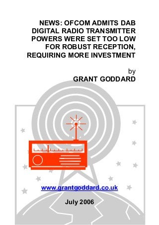 NEWS: OFCOM ADMITS DAB
DIGITAL RADIO TRANSMITTER
POWERS WERE SET TOO LOW
FOR ROBUST RECEPTION,
REQUIRING MORE INVESTMENT
by
GRANT GODDARD
www.grantgoddard.co.uk
July 2006
 