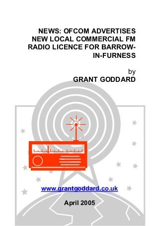 NEWS: OFCOM ADVERTISES
NEW LOCAL COMMERCIAL FM
RADIO LICENCE FOR BARROW-
IN-FURNESS
by
GRANT GODDARD
www.grantgoddard.co.uk
April 2005
 